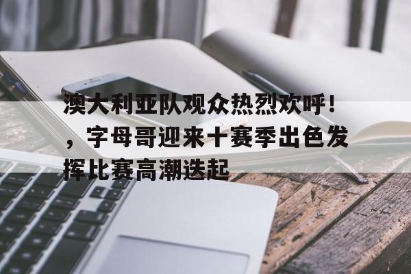 关于澳大利亚队观众热烈欢呼！，字母哥迎来十赛季出色发挥比赛高潮迭起的信息-kaiyun
