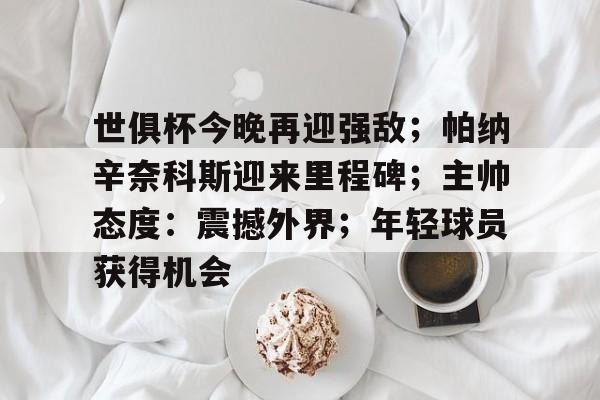 关于世俱杯今晚再迎强敌；帕纳辛奈科斯迎来里程碑；主帅态度：震撼外界；年轻球员获得机会的信息-kaiyun