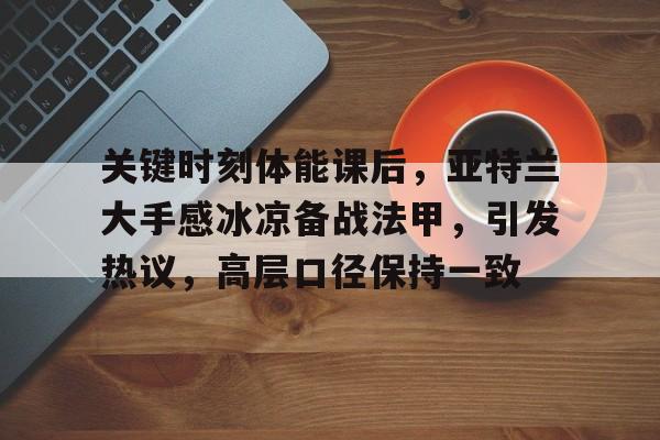 关键时刻体能课后，亚特兰大手感冰凉备战法甲，引发热议，高层口径保持一致的简单介绍