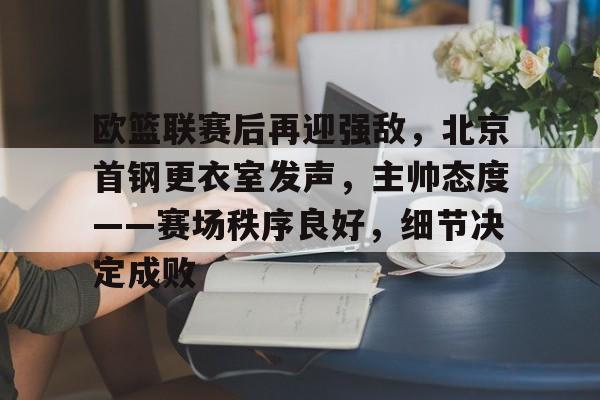 包含欧篮联赛后再迎强敌，北京首钢更衣室发声，主帅态度——赛场秩序良好，细节决定成败的词条-开云官网