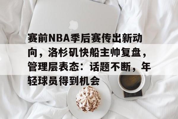 赛前NBA季后赛传出新动向，洛杉矶快船主帅复盘，管理层表态：话题不断，年轻球员得到机会的简单介绍-开云登录